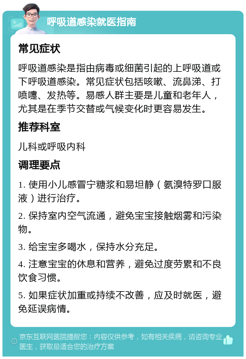 呼吸道感染就医指南 常见症状 呼吸道感染是指由病毒或细菌引起的上呼吸道或下呼吸道感染。常见症状包括咳嗽、流鼻涕、打喷嚏、发热等。易感人群主要是儿童和老年人，尤其是在季节交替或气候变化时更容易发生。 推荐科室 儿科或呼吸内科 调理要点 1. 使用小儿感冒宁糖浆和易坦静（氨溴特罗口服液）进行治疗。 2. 保持室内空气流通，避免宝宝接触烟雾和污染物。 3. 给宝宝多喝水，保持水分充足。 4. 注意宝宝的休息和营养，避免过度劳累和不良饮食习惯。 5. 如果症状加重或持续不改善，应及时就医，避免延误病情。