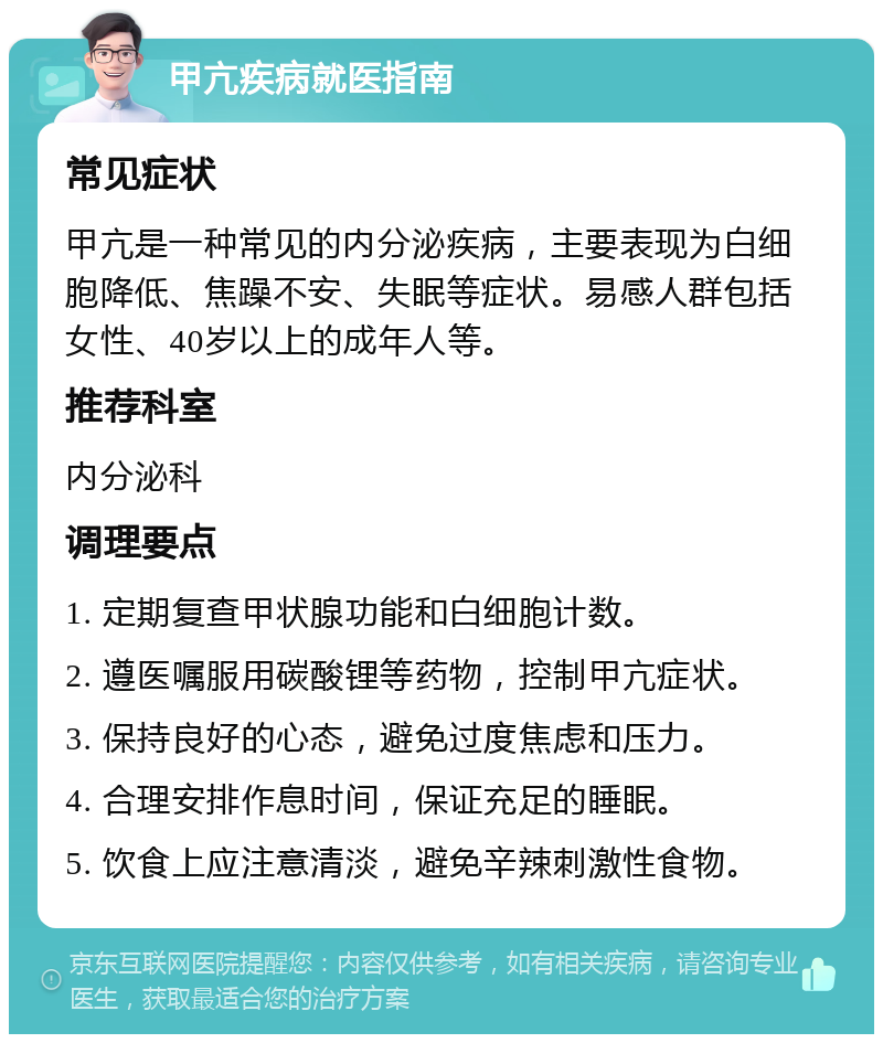 甲亢疾病就医指南 常见症状 甲亢是一种常见的内分泌疾病，主要表现为白细胞降低、焦躁不安、失眠等症状。易感人群包括女性、40岁以上的成年人等。 推荐科室 内分泌科 调理要点 1. 定期复查甲状腺功能和白细胞计数。 2. 遵医嘱服用碳酸锂等药物，控制甲亢症状。 3. 保持良好的心态，避免过度焦虑和压力。 4. 合理安排作息时间，保证充足的睡眠。 5. 饮食上应注意清淡，避免辛辣刺激性食物。