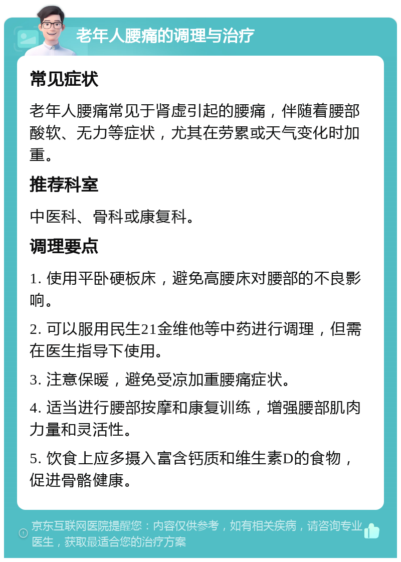 老年人腰痛的调理与治疗 常见症状 老年人腰痛常见于肾虚引起的腰痛，伴随着腰部酸软、无力等症状，尤其在劳累或天气变化时加重。 推荐科室 中医科、骨科或康复科。 调理要点 1. 使用平卧硬板床，避免高腰床对腰部的不良影响。 2. 可以服用民生21金维他等中药进行调理，但需在医生指导下使用。 3. 注意保暖，避免受凉加重腰痛症状。 4. 适当进行腰部按摩和康复训练，增强腰部肌肉力量和灵活性。 5. 饮食上应多摄入富含钙质和维生素D的食物，促进骨骼健康。