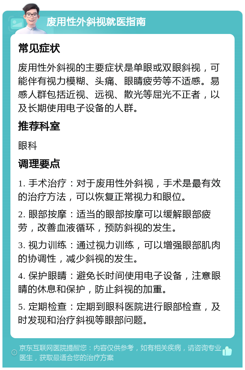 废用性外斜视就医指南 常见症状 废用性外斜视的主要症状是单眼或双眼斜视，可能伴有视力模糊、头痛、眼睛疲劳等不适感。易感人群包括近视、远视、散光等屈光不正者，以及长期使用电子设备的人群。 推荐科室 眼科 调理要点 1. 手术治疗：对于废用性外斜视，手术是最有效的治疗方法，可以恢复正常视力和眼位。 2. 眼部按摩：适当的眼部按摩可以缓解眼部疲劳，改善血液循环，预防斜视的发生。 3. 视力训练：通过视力训练，可以增强眼部肌肉的协调性，减少斜视的发生。 4. 保护眼睛：避免长时间使用电子设备，注意眼睛的休息和保护，防止斜视的加重。 5. 定期检查：定期到眼科医院进行眼部检查，及时发现和治疗斜视等眼部问题。