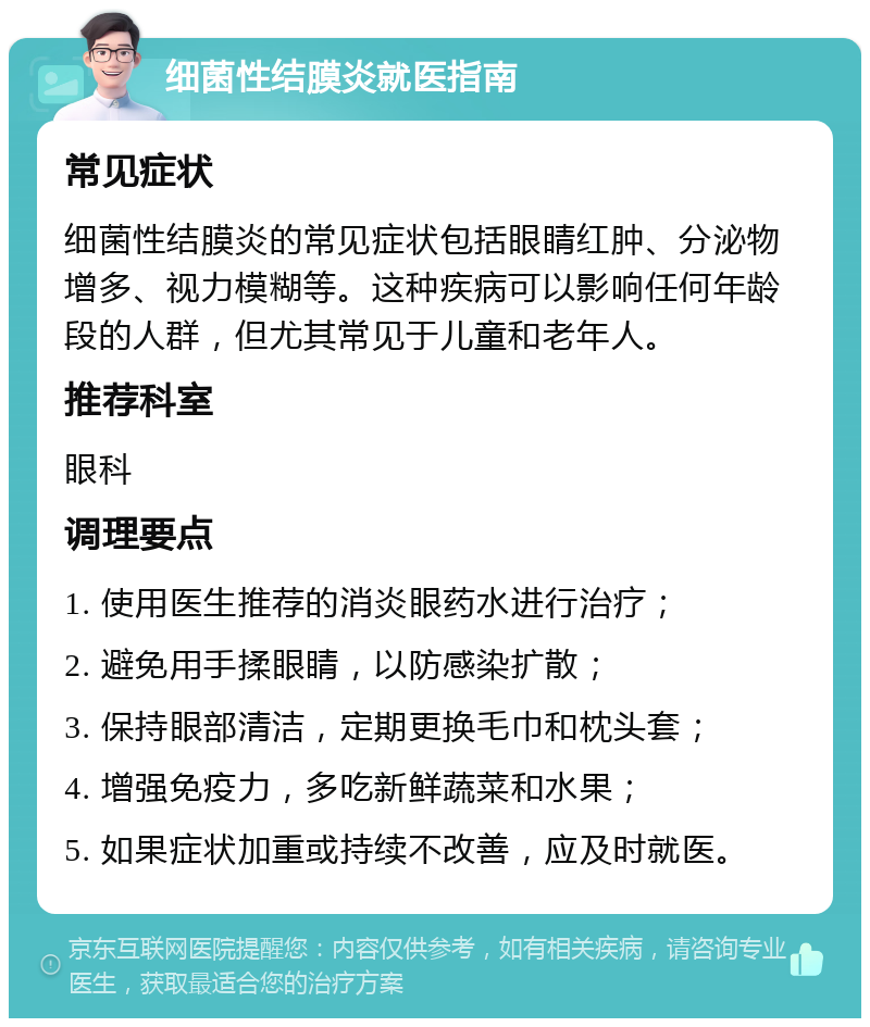 细菌性结膜炎就医指南 常见症状 细菌性结膜炎的常见症状包括眼睛红肿、分泌物增多、视力模糊等。这种疾病可以影响任何年龄段的人群，但尤其常见于儿童和老年人。 推荐科室 眼科 调理要点 1. 使用医生推荐的消炎眼药水进行治疗； 2. 避免用手揉眼睛，以防感染扩散； 3. 保持眼部清洁，定期更换毛巾和枕头套； 4. 增强免疫力，多吃新鲜蔬菜和水果； 5. 如果症状加重或持续不改善，应及时就医。