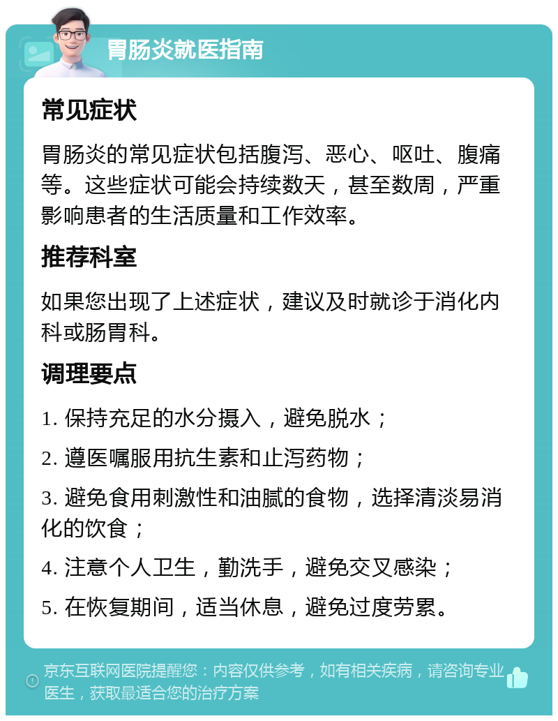 胃肠炎就医指南 常见症状 胃肠炎的常见症状包括腹泻、恶心、呕吐、腹痛等。这些症状可能会持续数天，甚至数周，严重影响患者的生活质量和工作效率。 推荐科室 如果您出现了上述症状，建议及时就诊于消化内科或肠胃科。 调理要点 1. 保持充足的水分摄入，避免脱水； 2. 遵医嘱服用抗生素和止泻药物； 3. 避免食用刺激性和油腻的食物，选择清淡易消化的饮食； 4. 注意个人卫生，勤洗手，避免交叉感染； 5. 在恢复期间，适当休息，避免过度劳累。