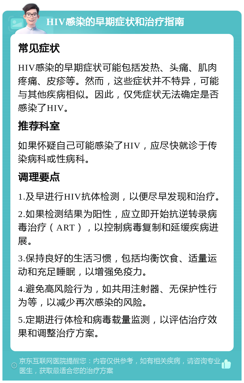 HIV感染的早期症状和治疗指南 常见症状 HIV感染的早期症状可能包括发热、头痛、肌肉疼痛、皮疹等。然而，这些症状并不特异，可能与其他疾病相似。因此，仅凭症状无法确定是否感染了HIV。 推荐科室 如果怀疑自己可能感染了HIV，应尽快就诊于传染病科或性病科。 调理要点 1.及早进行HIV抗体检测，以便尽早发现和治疗。 2.如果检测结果为阳性，应立即开始抗逆转录病毒治疗（ART），以控制病毒复制和延缓疾病进展。 3.保持良好的生活习惯，包括均衡饮食、适量运动和充足睡眠，以增强免疫力。 4.避免高风险行为，如共用注射器、无保护性行为等，以减少再次感染的风险。 5.定期进行体检和病毒载量监测，以评估治疗效果和调整治疗方案。