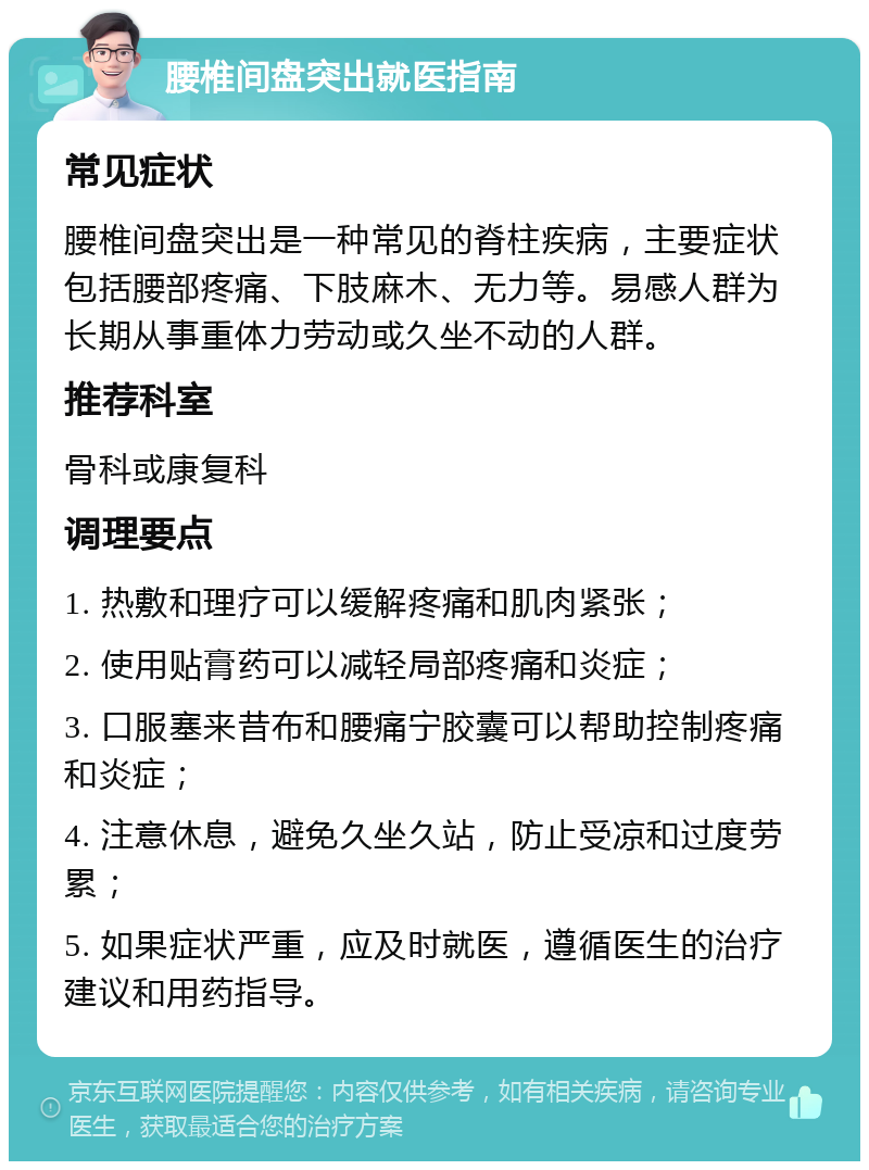 腰椎间盘突出就医指南 常见症状 腰椎间盘突出是一种常见的脊柱疾病，主要症状包括腰部疼痛、下肢麻木、无力等。易感人群为长期从事重体力劳动或久坐不动的人群。 推荐科室 骨科或康复科 调理要点 1. 热敷和理疗可以缓解疼痛和肌肉紧张； 2. 使用贴膏药可以减轻局部疼痛和炎症； 3. 口服塞来昔布和腰痛宁胶囊可以帮助控制疼痛和炎症； 4. 注意休息，避免久坐久站，防止受凉和过度劳累； 5. 如果症状严重，应及时就医，遵循医生的治疗建议和用药指导。