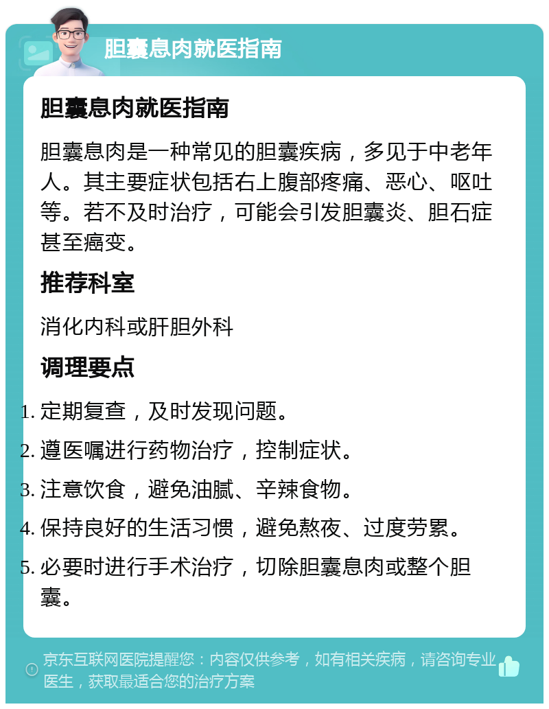 胆囊息肉就医指南 胆囊息肉就医指南 胆囊息肉是一种常见的胆囊疾病，多见于中老年人。其主要症状包括右上腹部疼痛、恶心、呕吐等。若不及时治疗，可能会引发胆囊炎、胆石症甚至癌变。 推荐科室 消化内科或肝胆外科 调理要点 定期复查，及时发现问题。 遵医嘱进行药物治疗，控制症状。 注意饮食，避免油腻、辛辣食物。 保持良好的生活习惯，避免熬夜、过度劳累。 必要时进行手术治疗，切除胆囊息肉或整个胆囊。