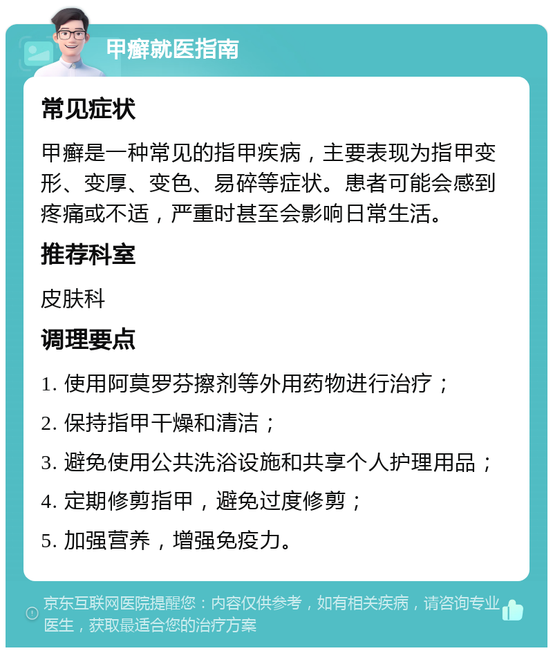 甲癣就医指南 常见症状 甲癣是一种常见的指甲疾病，主要表现为指甲变形、变厚、变色、易碎等症状。患者可能会感到疼痛或不适，严重时甚至会影响日常生活。 推荐科室 皮肤科 调理要点 1. 使用阿莫罗芬擦剂等外用药物进行治疗； 2. 保持指甲干燥和清洁； 3. 避免使用公共洗浴设施和共享个人护理用品； 4. 定期修剪指甲，避免过度修剪； 5. 加强营养，增强免疫力。