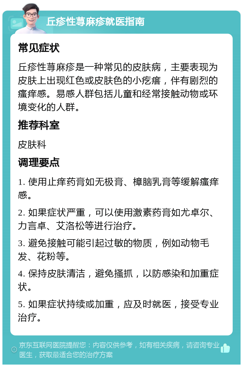 丘疹性荨麻疹就医指南 常见症状 丘疹性荨麻疹是一种常见的皮肤病，主要表现为皮肤上出现红色或皮肤色的小疙瘩，伴有剧烈的瘙痒感。易感人群包括儿童和经常接触动物或环境变化的人群。 推荐科室 皮肤科 调理要点 1. 使用止痒药膏如无极膏、樟脑乳膏等缓解瘙痒感。 2. 如果症状严重，可以使用激素药膏如尤卓尔、力言卓、艾洛松等进行治疗。 3. 避免接触可能引起过敏的物质，例如动物毛发、花粉等。 4. 保持皮肤清洁，避免搔抓，以防感染和加重症状。 5. 如果症状持续或加重，应及时就医，接受专业治疗。