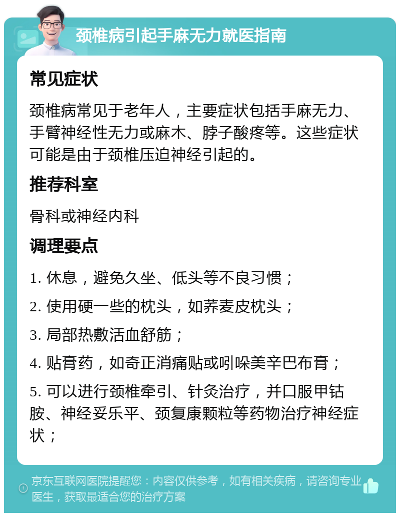 颈椎病引起手麻无力就医指南 常见症状 颈椎病常见于老年人，主要症状包括手麻无力、手臂神经性无力或麻木、脖子酸疼等。这些症状可能是由于颈椎压迫神经引起的。 推荐科室 骨科或神经内科 调理要点 1. 休息，避免久坐、低头等不良习惯； 2. 使用硬一些的枕头，如荞麦皮枕头； 3. 局部热敷活血舒筋； 4. 贴膏药，如奇正消痛贴或吲哚美辛巴布膏； 5. 可以进行颈椎牵引、针灸治疗，并口服甲钴胺、神经妥乐平、颈复康颗粒等药物治疗神经症状；