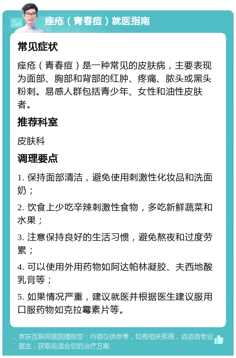 痤疮（青春痘）就医指南 常见症状 痤疮（青春痘）是一种常见的皮肤病，主要表现为面部、胸部和背部的红肿、疼痛、脓头或黑头粉刺。易感人群包括青少年、女性和油性皮肤者。 推荐科室 皮肤科 调理要点 1. 保持面部清洁，避免使用刺激性化妆品和洗面奶； 2. 饮食上少吃辛辣刺激性食物，多吃新鲜蔬菜和水果； 3. 注意保持良好的生活习惯，避免熬夜和过度劳累； 4. 可以使用外用药物如阿达帕林凝胶、夫西地酸乳膏等； 5. 如果情况严重，建议就医并根据医生建议服用口服药物如克拉霉素片等。