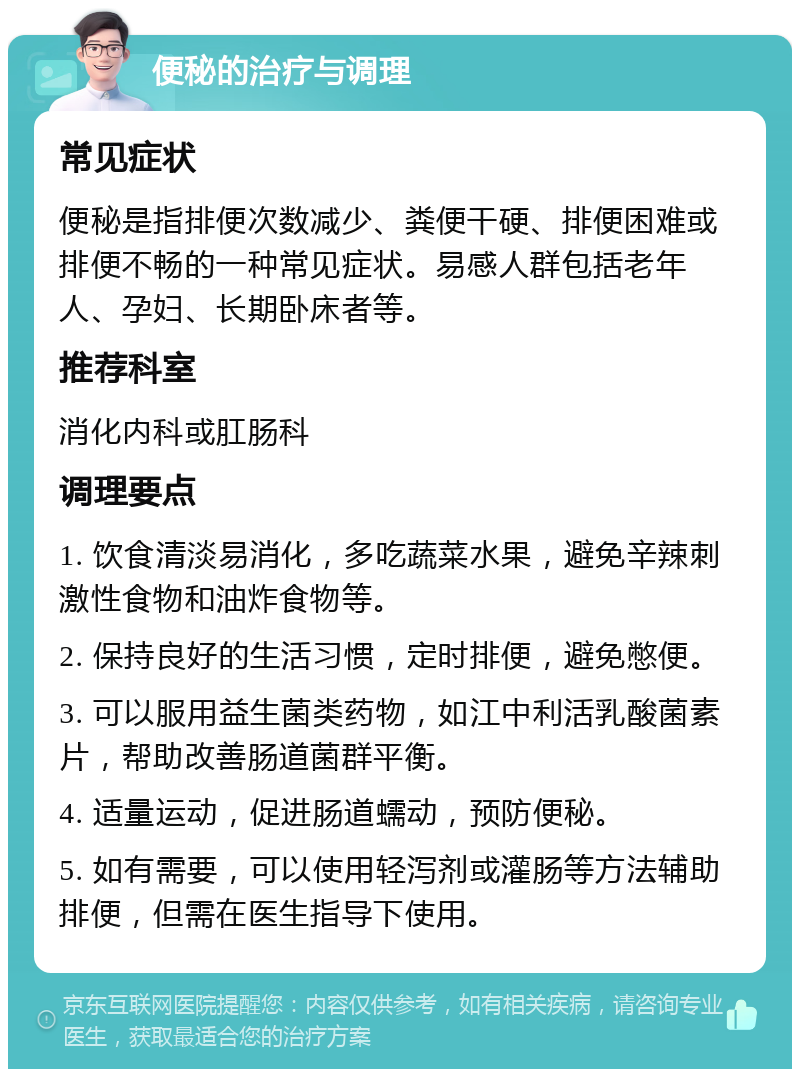 便秘的治疗与调理 常见症状 便秘是指排便次数减少、粪便干硬、排便困难或排便不畅的一种常见症状。易感人群包括老年人、孕妇、长期卧床者等。 推荐科室 消化内科或肛肠科 调理要点 1. 饮食清淡易消化，多吃蔬菜水果，避免辛辣刺激性食物和油炸食物等。 2. 保持良好的生活习惯，定时排便，避免憋便。 3. 可以服用益生菌类药物，如江中利活乳酸菌素片，帮助改善肠道菌群平衡。 4. 适量运动，促进肠道蠕动，预防便秘。 5. 如有需要，可以使用轻泻剂或灌肠等方法辅助排便，但需在医生指导下使用。