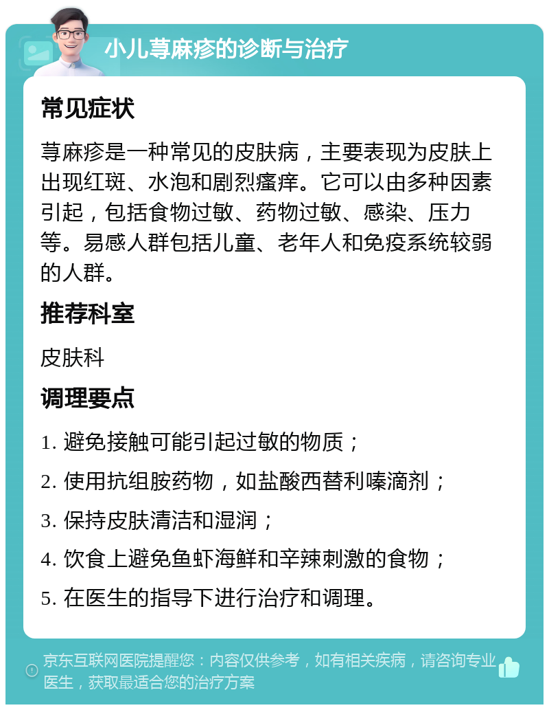 小儿荨麻疹的诊断与治疗 常见症状 荨麻疹是一种常见的皮肤病，主要表现为皮肤上出现红斑、水泡和剧烈瘙痒。它可以由多种因素引起，包括食物过敏、药物过敏、感染、压力等。易感人群包括儿童、老年人和免疫系统较弱的人群。 推荐科室 皮肤科 调理要点 1. 避免接触可能引起过敏的物质； 2. 使用抗组胺药物，如盐酸西替利嗪滴剂； 3. 保持皮肤清洁和湿润； 4. 饮食上避免鱼虾海鲜和辛辣刺激的食物； 5. 在医生的指导下进行治疗和调理。