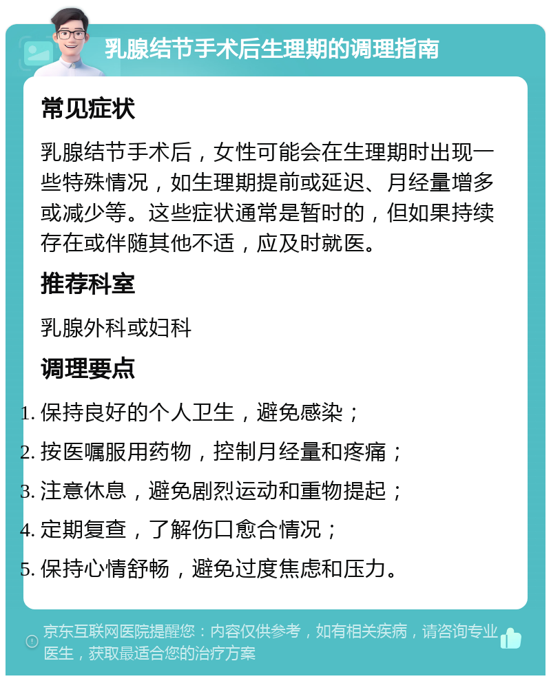 乳腺结节手术后生理期的调理指南 常见症状 乳腺结节手术后，女性可能会在生理期时出现一些特殊情况，如生理期提前或延迟、月经量增多或减少等。这些症状通常是暂时的，但如果持续存在或伴随其他不适，应及时就医。 推荐科室 乳腺外科或妇科 调理要点 保持良好的个人卫生，避免感染； 按医嘱服用药物，控制月经量和疼痛； 注意休息，避免剧烈运动和重物提起； 定期复查，了解伤口愈合情况； 保持心情舒畅，避免过度焦虑和压力。