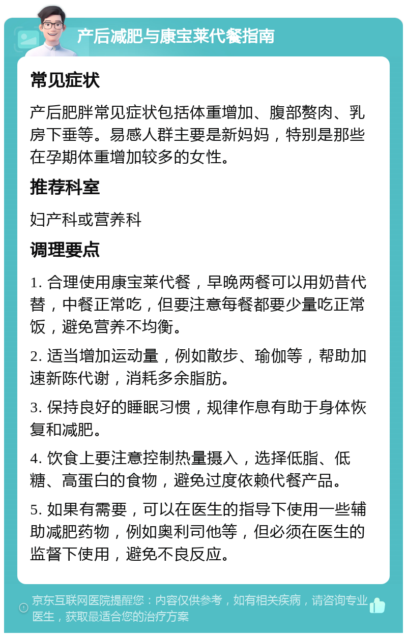 产后减肥与康宝莱代餐指南 常见症状 产后肥胖常见症状包括体重增加、腹部赘肉、乳房下垂等。易感人群主要是新妈妈，特别是那些在孕期体重增加较多的女性。 推荐科室 妇产科或营养科 调理要点 1. 合理使用康宝莱代餐，早晚两餐可以用奶昔代替，中餐正常吃，但要注意每餐都要少量吃正常饭，避免营养不均衡。 2. 适当增加运动量，例如散步、瑜伽等，帮助加速新陈代谢，消耗多余脂肪。 3. 保持良好的睡眠习惯，规律作息有助于身体恢复和减肥。 4. 饮食上要注意控制热量摄入，选择低脂、低糖、高蛋白的食物，避免过度依赖代餐产品。 5. 如果有需要，可以在医生的指导下使用一些辅助减肥药物，例如奥利司他等，但必须在医生的监督下使用，避免不良反应。