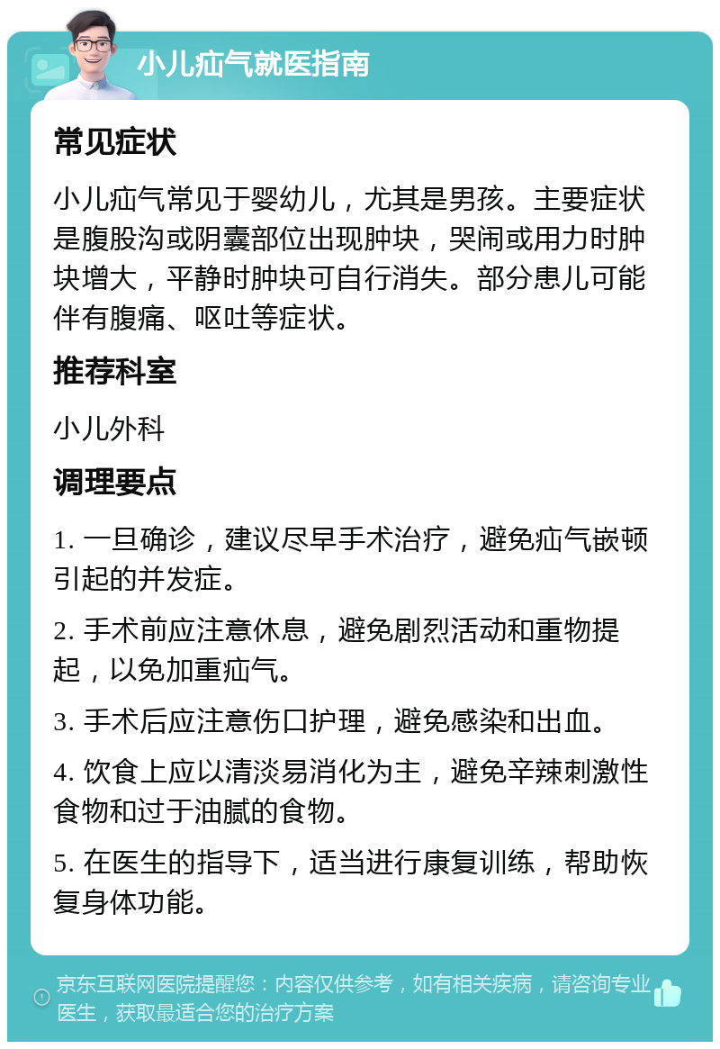 小儿疝气就医指南 常见症状 小儿疝气常见于婴幼儿，尤其是男孩。主要症状是腹股沟或阴囊部位出现肿块，哭闹或用力时肿块增大，平静时肿块可自行消失。部分患儿可能伴有腹痛、呕吐等症状。 推荐科室 小儿外科 调理要点 1. 一旦确诊，建议尽早手术治疗，避免疝气嵌顿引起的并发症。 2. 手术前应注意休息，避免剧烈活动和重物提起，以免加重疝气。 3. 手术后应注意伤口护理，避免感染和出血。 4. 饮食上应以清淡易消化为主，避免辛辣刺激性食物和过于油腻的食物。 5. 在医生的指导下，适当进行康复训练，帮助恢复身体功能。