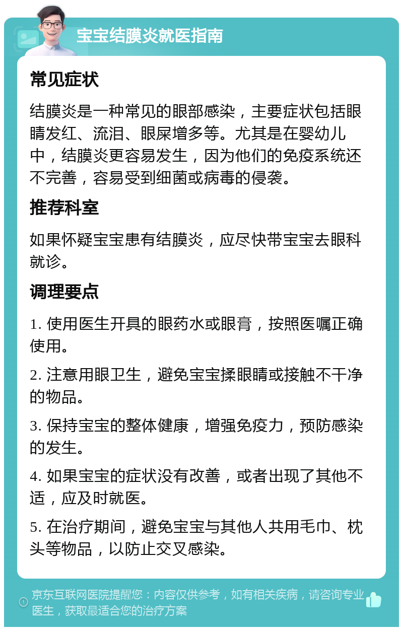 宝宝结膜炎就医指南 常见症状 结膜炎是一种常见的眼部感染，主要症状包括眼睛发红、流泪、眼屎增多等。尤其是在婴幼儿中，结膜炎更容易发生，因为他们的免疫系统还不完善，容易受到细菌或病毒的侵袭。 推荐科室 如果怀疑宝宝患有结膜炎，应尽快带宝宝去眼科就诊。 调理要点 1. 使用医生开具的眼药水或眼膏，按照医嘱正确使用。 2. 注意用眼卫生，避免宝宝揉眼睛或接触不干净的物品。 3. 保持宝宝的整体健康，增强免疫力，预防感染的发生。 4. 如果宝宝的症状没有改善，或者出现了其他不适，应及时就医。 5. 在治疗期间，避免宝宝与其他人共用毛巾、枕头等物品，以防止交叉感染。