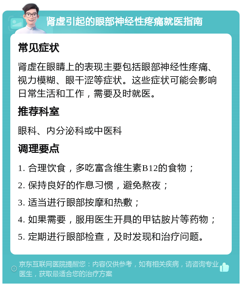 肾虚引起的眼部神经性疼痛就医指南 常见症状 肾虚在眼睛上的表现主要包括眼部神经性疼痛、视力模糊、眼干涩等症状。这些症状可能会影响日常生活和工作，需要及时就医。 推荐科室 眼科、内分泌科或中医科 调理要点 1. 合理饮食，多吃富含维生素B12的食物； 2. 保持良好的作息习惯，避免熬夜； 3. 适当进行眼部按摩和热敷； 4. 如果需要，服用医生开具的甲钴胺片等药物； 5. 定期进行眼部检查，及时发现和治疗问题。