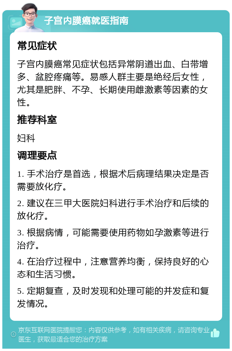 子宫内膜癌就医指南 常见症状 子宫内膜癌常见症状包括异常阴道出血、白带增多、盆腔疼痛等。易感人群主要是绝经后女性，尤其是肥胖、不孕、长期使用雌激素等因素的女性。 推荐科室 妇科 调理要点 1. 手术治疗是首选，根据术后病理结果决定是否需要放化疗。 2. 建议在三甲大医院妇科进行手术治疗和后续的放化疗。 3. 根据病情，可能需要使用药物如孕激素等进行治疗。 4. 在治疗过程中，注意营养均衡，保持良好的心态和生活习惯。 5. 定期复查，及时发现和处理可能的并发症和复发情况。