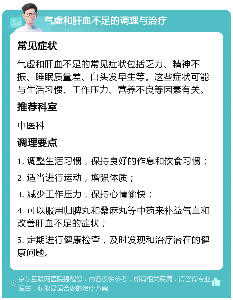 气虚和肝血不足的调理与治疗 常见症状 气虚和肝血不足的常见症状包括乏力、精神不振、睡眠质量差、白头发早生等。这些症状可能与生活习惯、工作压力、营养不良等因素有关。 推荐科室 中医科 调理要点 1. 调整生活习惯，保持良好的作息和饮食习惯； 2. 适当进行运动，增强体质； 3. 减少工作压力，保持心情愉快； 4. 可以服用归脾丸和桑麻丸等中药来补益气血和改善肝血不足的症状； 5. 定期进行健康检查，及时发现和治疗潜在的健康问题。