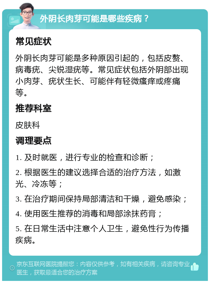 外阴长肉芽可能是哪些疾病？ 常见症状 外阴长肉芽可能是多种原因引起的，包括皮赘、病毒疣、尖锐湿疣等。常见症状包括外阴部出现小肉芽、疣状生长、可能伴有轻微瘙痒或疼痛等。 推荐科室 皮肤科 调理要点 1. 及时就医，进行专业的检查和诊断； 2. 根据医生的建议选择合适的治疗方法，如激光、冷冻等； 3. 在治疗期间保持局部清洁和干燥，避免感染； 4. 使用医生推荐的消毒和局部涂抹药膏； 5. 在日常生活中注意个人卫生，避免性行为传播疾病。