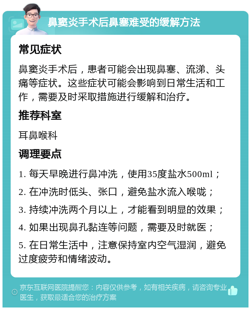 鼻窦炎手术后鼻塞难受的缓解方法 常见症状 鼻窦炎手术后，患者可能会出现鼻塞、流涕、头痛等症状。这些症状可能会影响到日常生活和工作，需要及时采取措施进行缓解和治疗。 推荐科室 耳鼻喉科 调理要点 1. 每天早晚进行鼻冲洗，使用35度盐水500ml； 2. 在冲洗时低头、张口，避免盐水流入喉咙； 3. 持续冲洗两个月以上，才能看到明显的效果； 4. 如果出现鼻孔黏连等问题，需要及时就医； 5. 在日常生活中，注意保持室内空气湿润，避免过度疲劳和情绪波动。