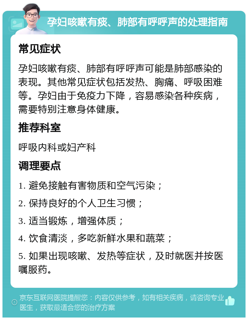 孕妇咳嗽有痰、肺部有呼呼声的处理指南 常见症状 孕妇咳嗽有痰、肺部有呼呼声可能是肺部感染的表现。其他常见症状包括发热、胸痛、呼吸困难等。孕妇由于免疫力下降，容易感染各种疾病，需要特别注意身体健康。 推荐科室 呼吸内科或妇产科 调理要点 1. 避免接触有害物质和空气污染； 2. 保持良好的个人卫生习惯； 3. 适当锻炼，增强体质； 4. 饮食清淡，多吃新鲜水果和蔬菜； 5. 如果出现咳嗽、发热等症状，及时就医并按医嘱服药。