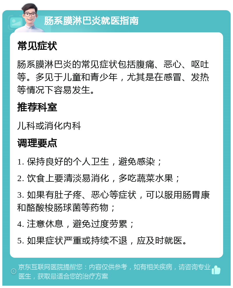 肠系膜淋巴炎就医指南 常见症状 肠系膜淋巴炎的常见症状包括腹痛、恶心、呕吐等。多见于儿童和青少年，尤其是在感冒、发热等情况下容易发生。 推荐科室 儿科或消化内科 调理要点 1. 保持良好的个人卫生，避免感染； 2. 饮食上要清淡易消化，多吃蔬菜水果； 3. 如果有肚子疼、恶心等症状，可以服用肠胃康和酪酸梭肠球菌等药物； 4. 注意休息，避免过度劳累； 5. 如果症状严重或持续不退，应及时就医。