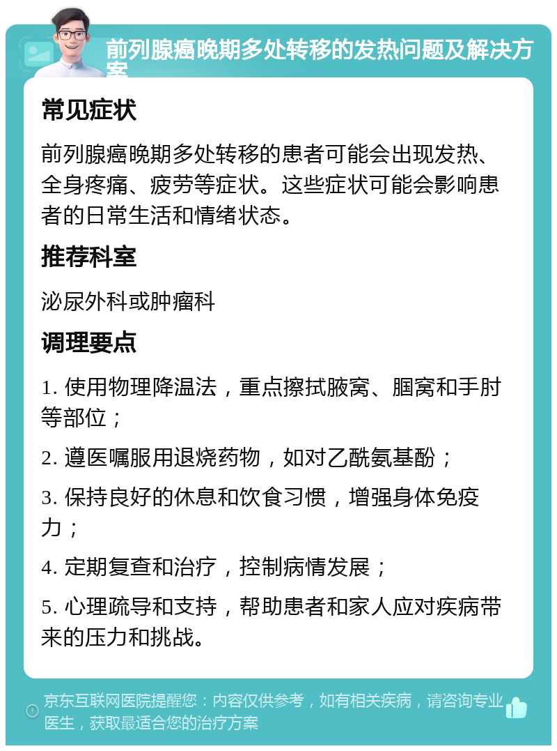 前列腺癌晚期多处转移的发热问题及解决方案 常见症状 前列腺癌晚期多处转移的患者可能会出现发热、全身疼痛、疲劳等症状。这些症状可能会影响患者的日常生活和情绪状态。 推荐科室 泌尿外科或肿瘤科 调理要点 1. 使用物理降温法，重点擦拭腋窝、腘窝和手肘等部位； 2. 遵医嘱服用退烧药物，如对乙酰氨基酚； 3. 保持良好的休息和饮食习惯，增强身体免疫力； 4. 定期复查和治疗，控制病情发展； 5. 心理疏导和支持，帮助患者和家人应对疾病带来的压力和挑战。