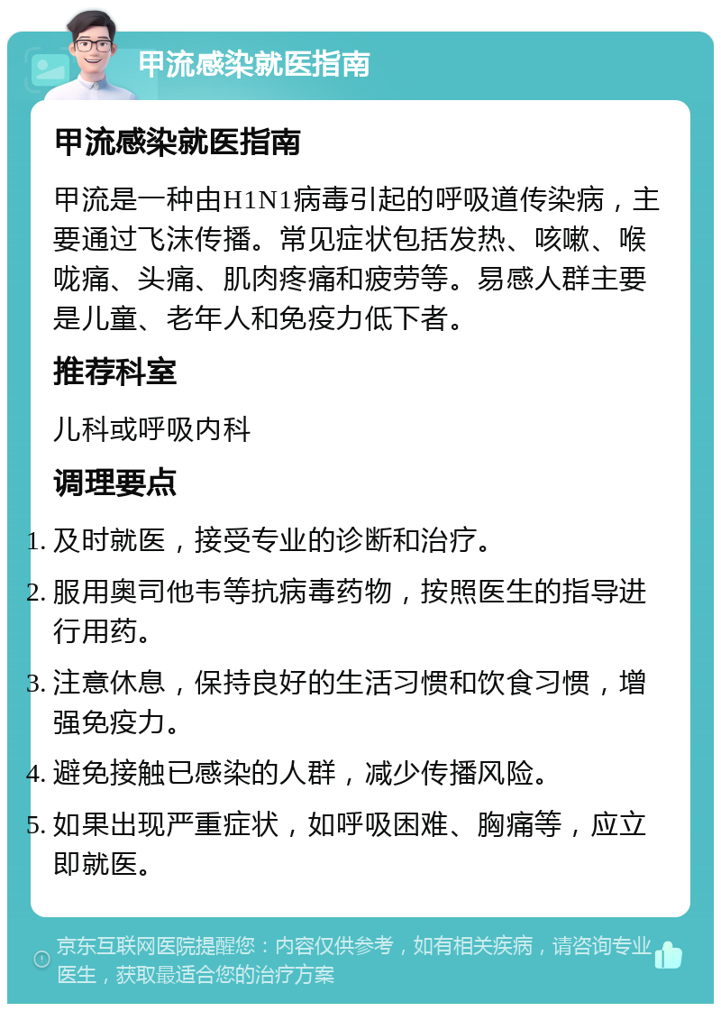 甲流感染就医指南 甲流感染就医指南 甲流是一种由H1N1病毒引起的呼吸道传染病，主要通过飞沫传播。常见症状包括发热、咳嗽、喉咙痛、头痛、肌肉疼痛和疲劳等。易感人群主要是儿童、老年人和免疫力低下者。 推荐科室 儿科或呼吸内科 调理要点 及时就医，接受专业的诊断和治疗。 服用奥司他韦等抗病毒药物，按照医生的指导进行用药。 注意休息，保持良好的生活习惯和饮食习惯，增强免疫力。 避免接触已感染的人群，减少传播风险。 如果出现严重症状，如呼吸困难、胸痛等，应立即就医。