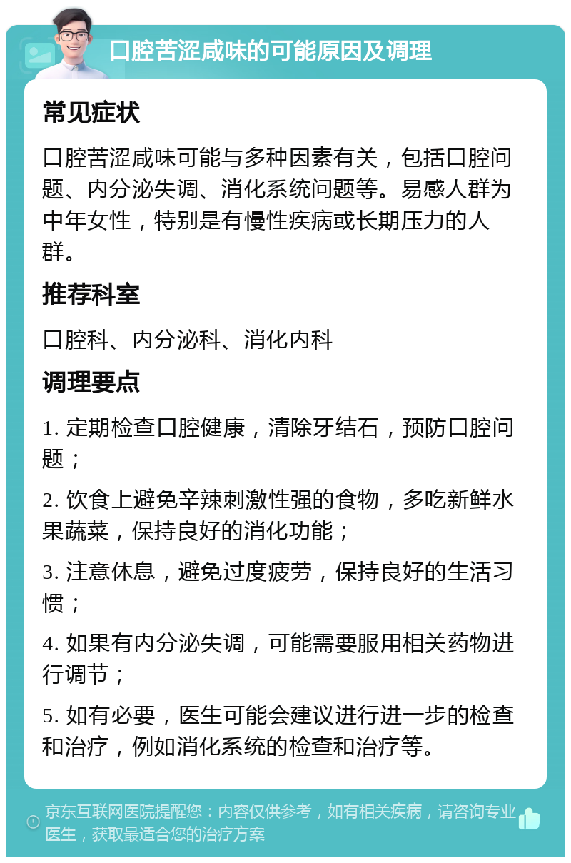 口腔苦涩咸味的可能原因及调理 常见症状 口腔苦涩咸味可能与多种因素有关，包括口腔问题、内分泌失调、消化系统问题等。易感人群为中年女性，特别是有慢性疾病或长期压力的人群。 推荐科室 口腔科、内分泌科、消化内科 调理要点 1. 定期检查口腔健康，清除牙结石，预防口腔问题； 2. 饮食上避免辛辣刺激性强的食物，多吃新鲜水果蔬菜，保持良好的消化功能； 3. 注意休息，避免过度疲劳，保持良好的生活习惯； 4. 如果有内分泌失调，可能需要服用相关药物进行调节； 5. 如有必要，医生可能会建议进行进一步的检查和治疗，例如消化系统的检查和治疗等。