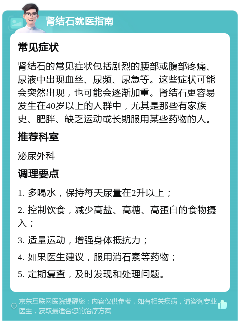 肾结石就医指南 常见症状 肾结石的常见症状包括剧烈的腰部或腹部疼痛、尿液中出现血丝、尿频、尿急等。这些症状可能会突然出现，也可能会逐渐加重。肾结石更容易发生在40岁以上的人群中，尤其是那些有家族史、肥胖、缺乏运动或长期服用某些药物的人。 推荐科室 泌尿外科 调理要点 1. 多喝水，保持每天尿量在2升以上； 2. 控制饮食，减少高盐、高糖、高蛋白的食物摄入； 3. 适量运动，增强身体抵抗力； 4. 如果医生建议，服用消石素等药物； 5. 定期复查，及时发现和处理问题。