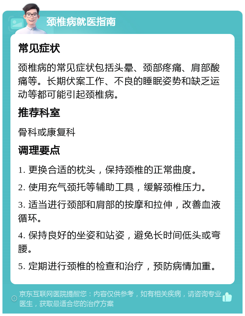 颈椎病就医指南 常见症状 颈椎病的常见症状包括头晕、颈部疼痛、肩部酸痛等。长期伏案工作、不良的睡眠姿势和缺乏运动等都可能引起颈椎病。 推荐科室 骨科或康复科 调理要点 1. 更换合适的枕头，保持颈椎的正常曲度。 2. 使用充气颈托等辅助工具，缓解颈椎压力。 3. 适当进行颈部和肩部的按摩和拉伸，改善血液循环。 4. 保持良好的坐姿和站姿，避免长时间低头或弯腰。 5. 定期进行颈椎的检查和治疗，预防病情加重。