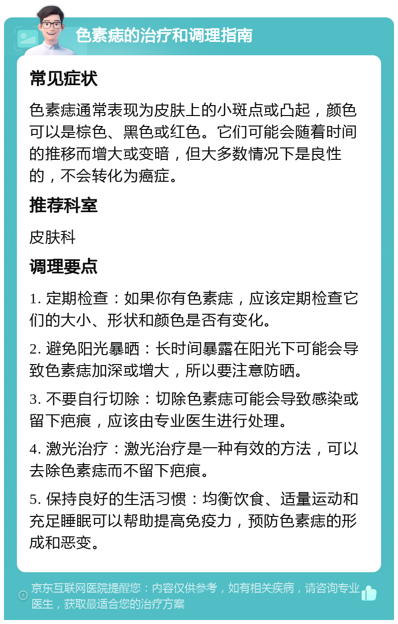 色素痣的治疗和调理指南 常见症状 色素痣通常表现为皮肤上的小斑点或凸起，颜色可以是棕色、黑色或红色。它们可能会随着时间的推移而增大或变暗，但大多数情况下是良性的，不会转化为癌症。 推荐科室 皮肤科 调理要点 1. 定期检查：如果你有色素痣，应该定期检查它们的大小、形状和颜色是否有变化。 2. 避免阳光暴晒：长时间暴露在阳光下可能会导致色素痣加深或增大，所以要注意防晒。 3. 不要自行切除：切除色素痣可能会导致感染或留下疤痕，应该由专业医生进行处理。 4. 激光治疗：激光治疗是一种有效的方法，可以去除色素痣而不留下疤痕。 5. 保持良好的生活习惯：均衡饮食、适量运动和充足睡眠可以帮助提高免疫力，预防色素痣的形成和恶变。