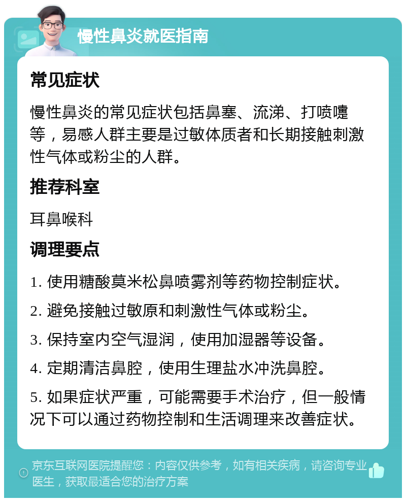 慢性鼻炎就医指南 常见症状 慢性鼻炎的常见症状包括鼻塞、流涕、打喷嚏等，易感人群主要是过敏体质者和长期接触刺激性气体或粉尘的人群。 推荐科室 耳鼻喉科 调理要点 1. 使用糖酸莫米松鼻喷雾剂等药物控制症状。 2. 避免接触过敏原和刺激性气体或粉尘。 3. 保持室内空气湿润，使用加湿器等设备。 4. 定期清洁鼻腔，使用生理盐水冲洗鼻腔。 5. 如果症状严重，可能需要手术治疗，但一般情况下可以通过药物控制和生活调理来改善症状。