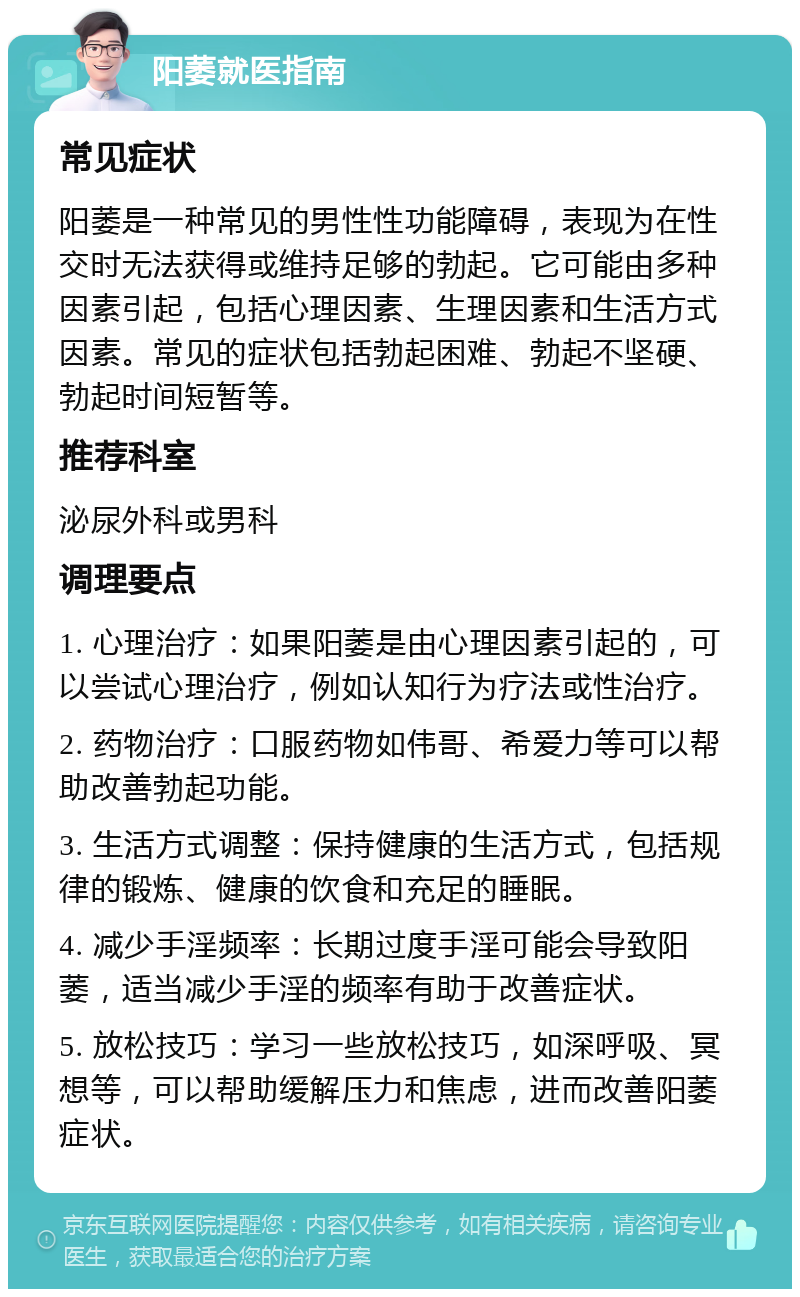 阳萎就医指南 常见症状 阳萎是一种常见的男性性功能障碍，表现为在性交时无法获得或维持足够的勃起。它可能由多种因素引起，包括心理因素、生理因素和生活方式因素。常见的症状包括勃起困难、勃起不坚硬、勃起时间短暂等。 推荐科室 泌尿外科或男科 调理要点 1. 心理治疗：如果阳萎是由心理因素引起的，可以尝试心理治疗，例如认知行为疗法或性治疗。 2. 药物治疗：口服药物如伟哥、希爱力等可以帮助改善勃起功能。 3. 生活方式调整：保持健康的生活方式，包括规律的锻炼、健康的饮食和充足的睡眠。 4. 减少手淫频率：长期过度手淫可能会导致阳萎，适当减少手淫的频率有助于改善症状。 5. 放松技巧：学习一些放松技巧，如深呼吸、冥想等，可以帮助缓解压力和焦虑，进而改善阳萎症状。