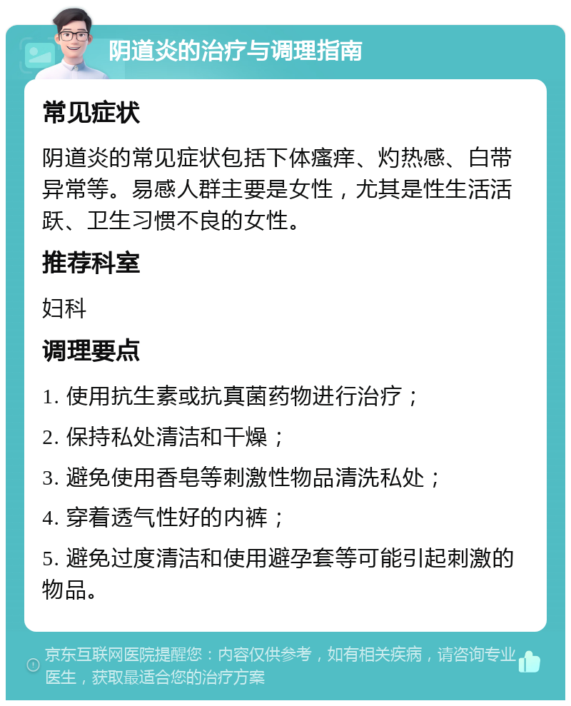 阴道炎的治疗与调理指南 常见症状 阴道炎的常见症状包括下体瘙痒、灼热感、白带异常等。易感人群主要是女性，尤其是性生活活跃、卫生习惯不良的女性。 推荐科室 妇科 调理要点 1. 使用抗生素或抗真菌药物进行治疗； 2. 保持私处清洁和干燥； 3. 避免使用香皂等刺激性物品清洗私处； 4. 穿着透气性好的内裤； 5. 避免过度清洁和使用避孕套等可能引起刺激的物品。