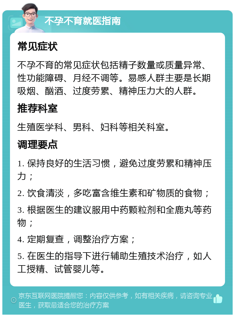 不孕不育就医指南 常见症状 不孕不育的常见症状包括精子数量或质量异常、性功能障碍、月经不调等。易感人群主要是长期吸烟、酗酒、过度劳累、精神压力大的人群。 推荐科室 生殖医学科、男科、妇科等相关科室。 调理要点 1. 保持良好的生活习惯，避免过度劳累和精神压力； 2. 饮食清淡，多吃富含维生素和矿物质的食物； 3. 根据医生的建议服用中药颗粒剂和全鹿丸等药物； 4. 定期复查，调整治疗方案； 5. 在医生的指导下进行辅助生殖技术治疗，如人工授精、试管婴儿等。