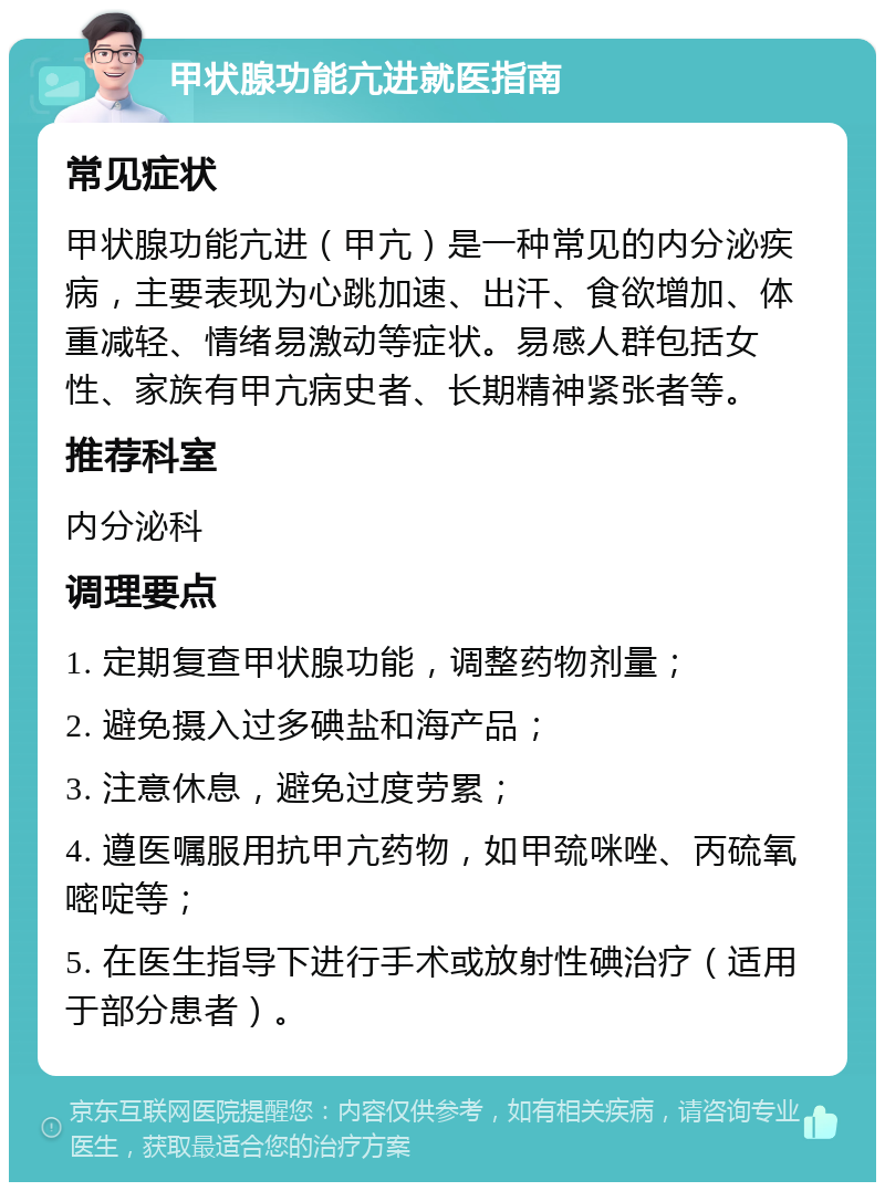 甲状腺功能亢进就医指南 常见症状 甲状腺功能亢进（甲亢）是一种常见的内分泌疾病，主要表现为心跳加速、出汗、食欲增加、体重减轻、情绪易激动等症状。易感人群包括女性、家族有甲亢病史者、长期精神紧张者等。 推荐科室 内分泌科 调理要点 1. 定期复查甲状腺功能，调整药物剂量； 2. 避免摄入过多碘盐和海产品； 3. 注意休息，避免过度劳累； 4. 遵医嘱服用抗甲亢药物，如甲巯咪唑、丙硫氧嘧啶等； 5. 在医生指导下进行手术或放射性碘治疗（适用于部分患者）。