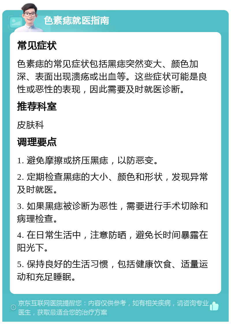 色素痣就医指南 常见症状 色素痣的常见症状包括黑痣突然变大、颜色加深、表面出现溃疡或出血等。这些症状可能是良性或恶性的表现，因此需要及时就医诊断。 推荐科室 皮肤科 调理要点 1. 避免摩擦或挤压黑痣，以防恶变。 2. 定期检查黑痣的大小、颜色和形状，发现异常及时就医。 3. 如果黑痣被诊断为恶性，需要进行手术切除和病理检查。 4. 在日常生活中，注意防晒，避免长时间暴露在阳光下。 5. 保持良好的生活习惯，包括健康饮食、适量运动和充足睡眠。