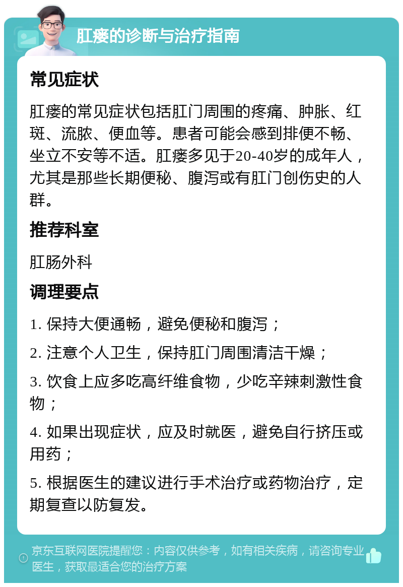 肛瘘的诊断与治疗指南 常见症状 肛瘘的常见症状包括肛门周围的疼痛、肿胀、红斑、流脓、便血等。患者可能会感到排便不畅、坐立不安等不适。肛瘘多见于20-40岁的成年人，尤其是那些长期便秘、腹泻或有肛门创伤史的人群。 推荐科室 肛肠外科 调理要点 1. 保持大便通畅，避免便秘和腹泻； 2. 注意个人卫生，保持肛门周围清洁干燥； 3. 饮食上应多吃高纤维食物，少吃辛辣刺激性食物； 4. 如果出现症状，应及时就医，避免自行挤压或用药； 5. 根据医生的建议进行手术治疗或药物治疗，定期复查以防复发。