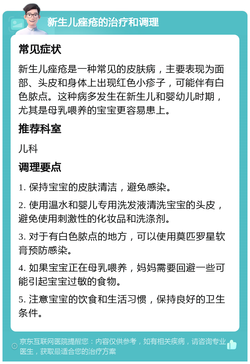 新生儿痤疮的治疗和调理 常见症状 新生儿痤疮是一种常见的皮肤病，主要表现为面部、头皮和身体上出现红色小疹子，可能伴有白色脓点。这种病多发生在新生儿和婴幼儿时期，尤其是母乳喂养的宝宝更容易患上。 推荐科室 儿科 调理要点 1. 保持宝宝的皮肤清洁，避免感染。 2. 使用温水和婴儿专用洗发液清洗宝宝的头皮，避免使用刺激性的化妆品和洗涤剂。 3. 对于有白色脓点的地方，可以使用莫匹罗星软膏预防感染。 4. 如果宝宝正在母乳喂养，妈妈需要回避一些可能引起宝宝过敏的食物。 5. 注意宝宝的饮食和生活习惯，保持良好的卫生条件。