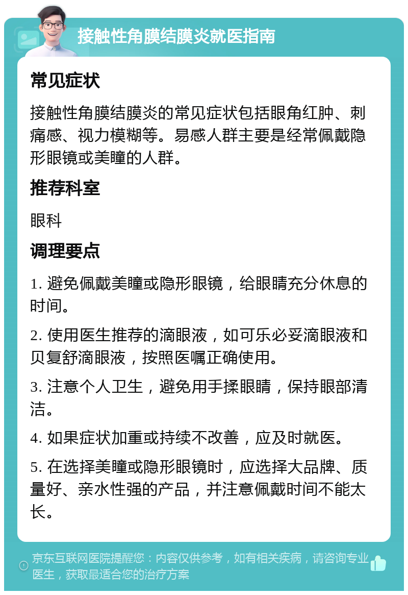 接触性角膜结膜炎就医指南 常见症状 接触性角膜结膜炎的常见症状包括眼角红肿、刺痛感、视力模糊等。易感人群主要是经常佩戴隐形眼镜或美瞳的人群。 推荐科室 眼科 调理要点 1. 避免佩戴美瞳或隐形眼镜，给眼睛充分休息的时间。 2. 使用医生推荐的滴眼液，如可乐必妥滴眼液和贝复舒滴眼液，按照医嘱正确使用。 3. 注意个人卫生，避免用手揉眼睛，保持眼部清洁。 4. 如果症状加重或持续不改善，应及时就医。 5. 在选择美瞳或隐形眼镜时，应选择大品牌、质量好、亲水性强的产品，并注意佩戴时间不能太长。