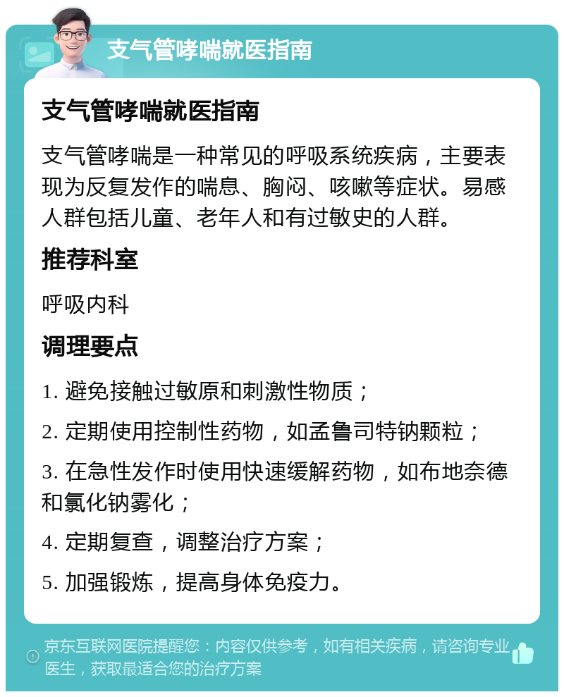 支气管哮喘就医指南 支气管哮喘就医指南 支气管哮喘是一种常见的呼吸系统疾病，主要表现为反复发作的喘息、胸闷、咳嗽等症状。易感人群包括儿童、老年人和有过敏史的人群。 推荐科室 呼吸内科 调理要点 1. 避免接触过敏原和刺激性物质； 2. 定期使用控制性药物，如孟鲁司特钠颗粒； 3. 在急性发作时使用快速缓解药物，如布地奈德和氯化钠雾化； 4. 定期复查，调整治疗方案； 5. 加强锻炼，提高身体免疫力。