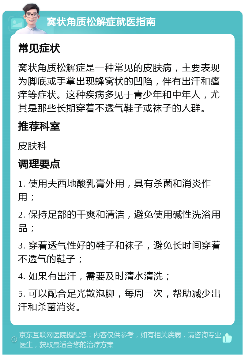 窝状角质松解症就医指南 常见症状 窝状角质松解症是一种常见的皮肤病，主要表现为脚底或手掌出现蜂窝状的凹陷，伴有出汗和瘙痒等症状。这种疾病多见于青少年和中年人，尤其是那些长期穿着不透气鞋子或袜子的人群。 推荐科室 皮肤科 调理要点 1. 使用夫西地酸乳膏外用，具有杀菌和消炎作用； 2. 保持足部的干爽和清洁，避免使用碱性洗浴用品； 3. 穿着透气性好的鞋子和袜子，避免长时间穿着不透气的鞋子； 4. 如果有出汗，需要及时清水清洗； 5. 可以配合足光散泡脚，每周一次，帮助减少出汗和杀菌消炎。