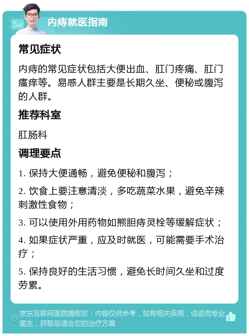 内痔就医指南 常见症状 内痔的常见症状包括大便出血、肛门疼痛、肛门瘙痒等。易感人群主要是长期久坐、便秘或腹泻的人群。 推荐科室 肛肠科 调理要点 1. 保持大便通畅，避免便秘和腹泻； 2. 饮食上要注意清淡，多吃蔬菜水果，避免辛辣刺激性食物； 3. 可以使用外用药物如熊胆痔灵栓等缓解症状； 4. 如果症状严重，应及时就医，可能需要手术治疗； 5. 保持良好的生活习惯，避免长时间久坐和过度劳累。