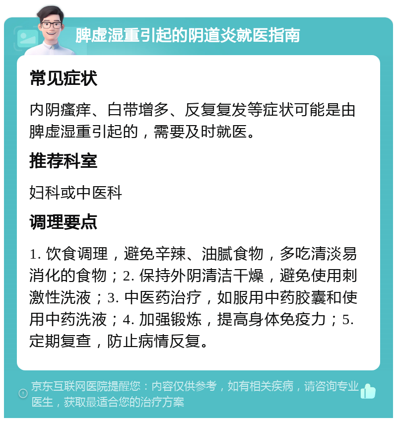 脾虚湿重引起的阴道炎就医指南 常见症状 内阴瘙痒、白带增多、反复复发等症状可能是由脾虚湿重引起的，需要及时就医。 推荐科室 妇科或中医科 调理要点 1. 饮食调理，避免辛辣、油腻食物，多吃清淡易消化的食物；2. 保持外阴清洁干燥，避免使用刺激性洗液；3. 中医药治疗，如服用中药胶囊和使用中药洗液；4. 加强锻炼，提高身体免疫力；5. 定期复查，防止病情反复。