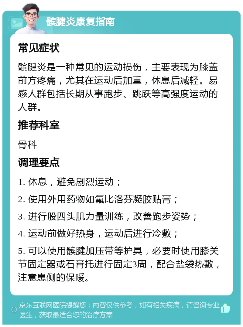 髌腱炎康复指南 常见症状 髌腱炎是一种常见的运动损伤，主要表现为膝盖前方疼痛，尤其在运动后加重，休息后减轻。易感人群包括长期从事跑步、跳跃等高强度运动的人群。 推荐科室 骨科 调理要点 1. 休息，避免剧烈运动； 2. 使用外用药物如氟比洛芬凝胶贴膏； 3. 进行股四头肌力量训练，改善跑步姿势； 4. 运动前做好热身，运动后进行冷敷； 5. 可以使用髌腱加压带等护具，必要时使用膝关节固定器或石膏托进行固定3周，配合盐袋热敷，注意患侧的保暖。