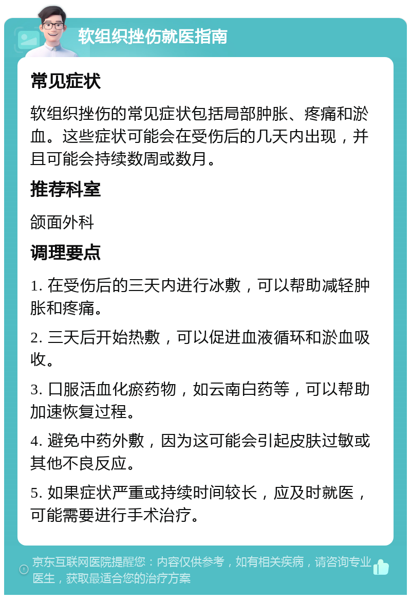 软组织挫伤就医指南 常见症状 软组织挫伤的常见症状包括局部肿胀、疼痛和淤血。这些症状可能会在受伤后的几天内出现，并且可能会持续数周或数月。 推荐科室 颌面外科 调理要点 1. 在受伤后的三天内进行冰敷，可以帮助减轻肿胀和疼痛。 2. 三天后开始热敷，可以促进血液循环和淤血吸收。 3. 口服活血化瘀药物，如云南白药等，可以帮助加速恢复过程。 4. 避免中药外敷，因为这可能会引起皮肤过敏或其他不良反应。 5. 如果症状严重或持续时间较长，应及时就医，可能需要进行手术治疗。