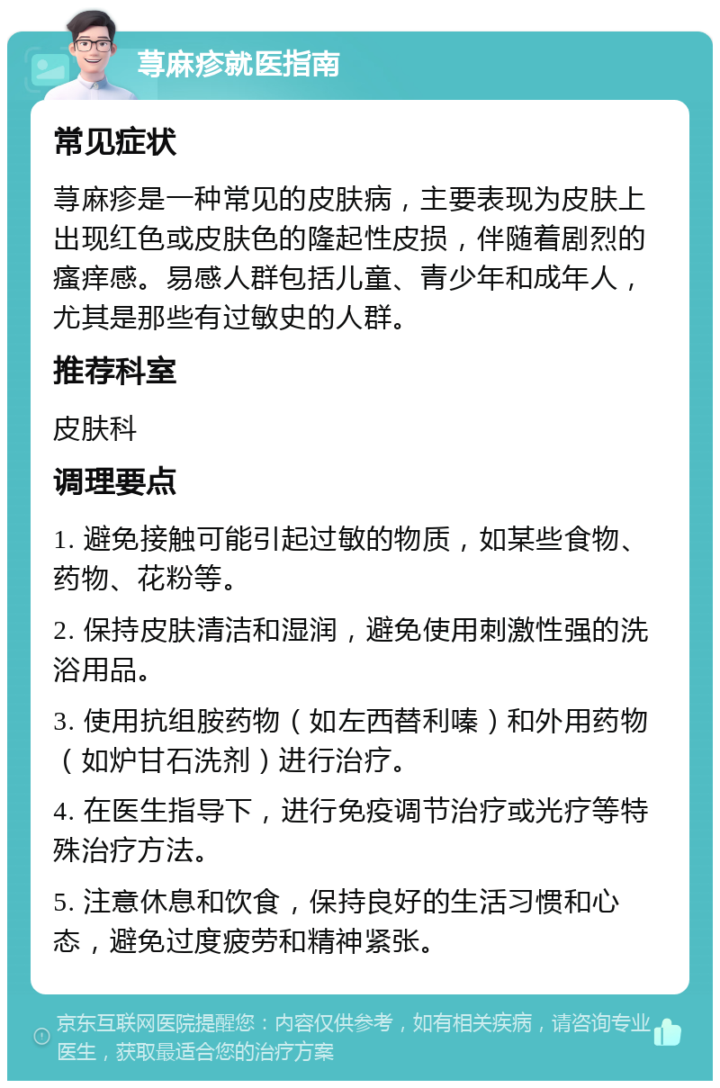 荨麻疹就医指南 常见症状 荨麻疹是一种常见的皮肤病，主要表现为皮肤上出现红色或皮肤色的隆起性皮损，伴随着剧烈的瘙痒感。易感人群包括儿童、青少年和成年人，尤其是那些有过敏史的人群。 推荐科室 皮肤科 调理要点 1. 避免接触可能引起过敏的物质，如某些食物、药物、花粉等。 2. 保持皮肤清洁和湿润，避免使用刺激性强的洗浴用品。 3. 使用抗组胺药物（如左西替利嗪）和外用药物（如炉甘石洗剂）进行治疗。 4. 在医生指导下，进行免疫调节治疗或光疗等特殊治疗方法。 5. 注意休息和饮食，保持良好的生活习惯和心态，避免过度疲劳和精神紧张。