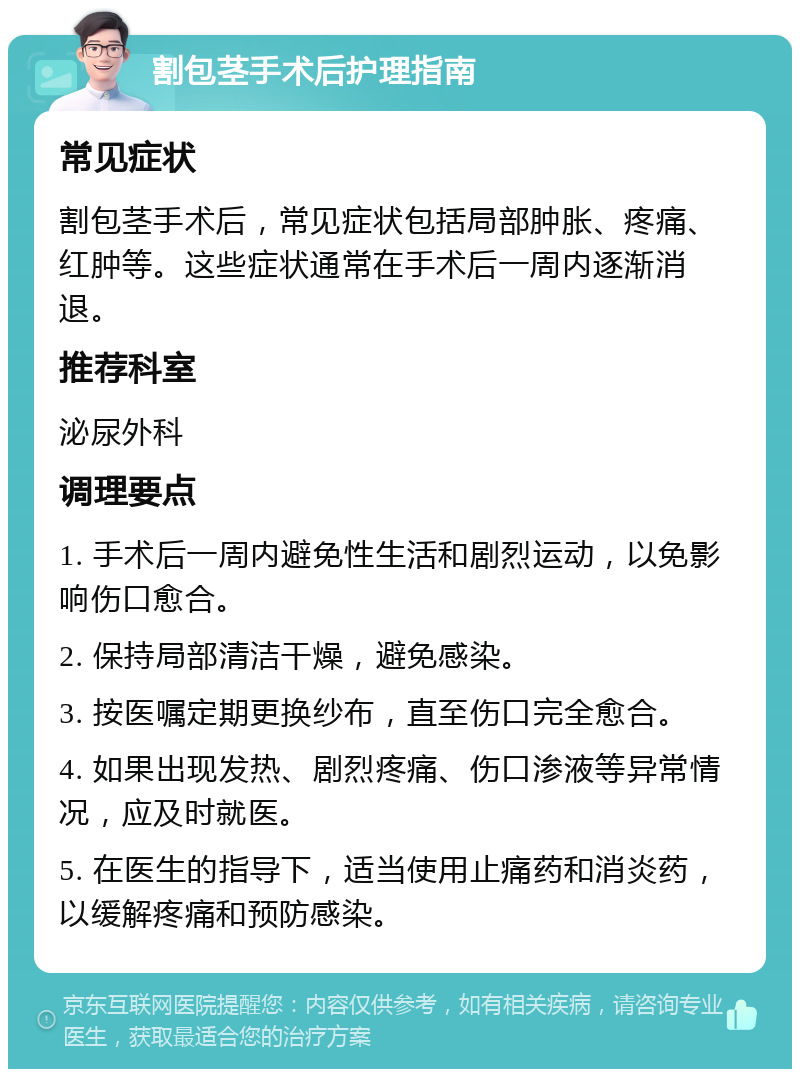 割包茎手术后护理指南 常见症状 割包茎手术后，常见症状包括局部肿胀、疼痛、红肿等。这些症状通常在手术后一周内逐渐消退。 推荐科室 泌尿外科 调理要点 1. 手术后一周内避免性生活和剧烈运动，以免影响伤口愈合。 2. 保持局部清洁干燥，避免感染。 3. 按医嘱定期更换纱布，直至伤口完全愈合。 4. 如果出现发热、剧烈疼痛、伤口渗液等异常情况，应及时就医。 5. 在医生的指导下，适当使用止痛药和消炎药，以缓解疼痛和预防感染。