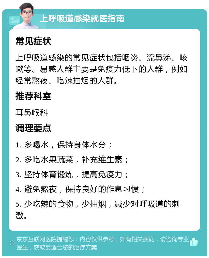 上呼吸道感染就医指南 常见症状 上呼吸道感染的常见症状包括咽炎、流鼻涕、咳嗽等。易感人群主要是免疫力低下的人群，例如经常熬夜、吃辣抽烟的人群。 推荐科室 耳鼻喉科 调理要点 1. 多喝水，保持身体水分； 2. 多吃水果蔬菜，补充维生素； 3. 坚持体育锻炼，提高免疫力； 4. 避免熬夜，保持良好的作息习惯； 5. 少吃辣的食物，少抽烟，减少对呼吸道的刺激。